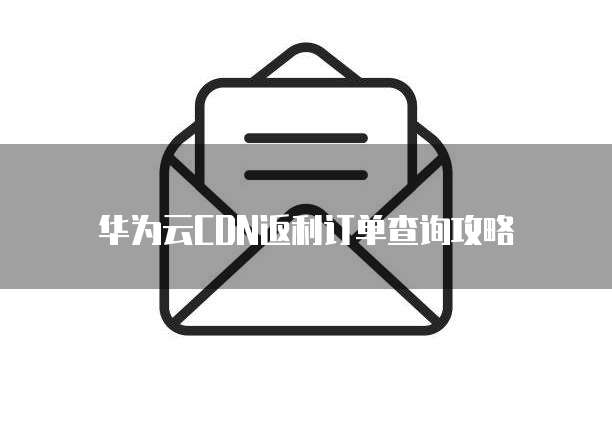 华为云CDN返利订单查询攻略