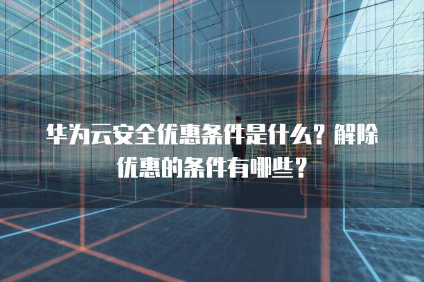 华为云安全优惠条件是什么?解除优惠的条件有哪些?