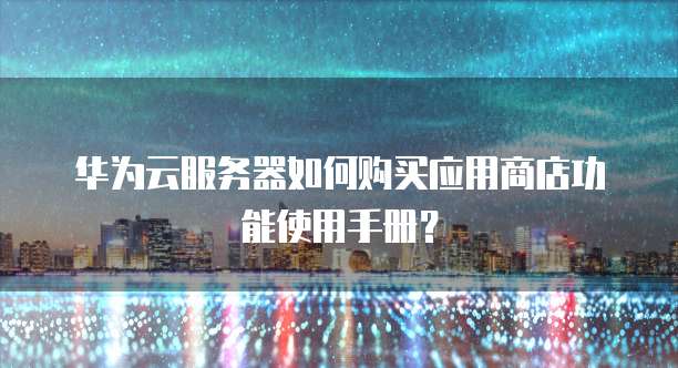 华为云服务器如何购买应用商店功能使用手册?