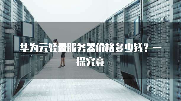 华为云轻量服务器价格多少钱?一探究竟