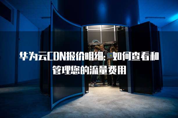 华为云CDN报价明细：如何查看和管理您的流量费用