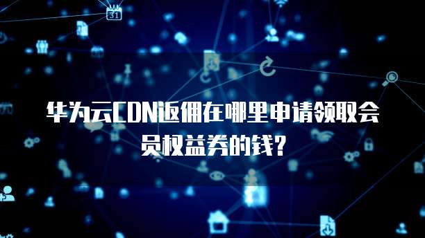 华为云CDN返佣在哪里申请领取会员权益券的钱?