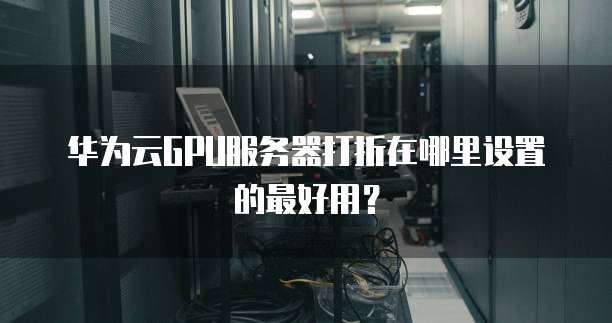 华为云GPU服务器打折在哪里设置的最好用?