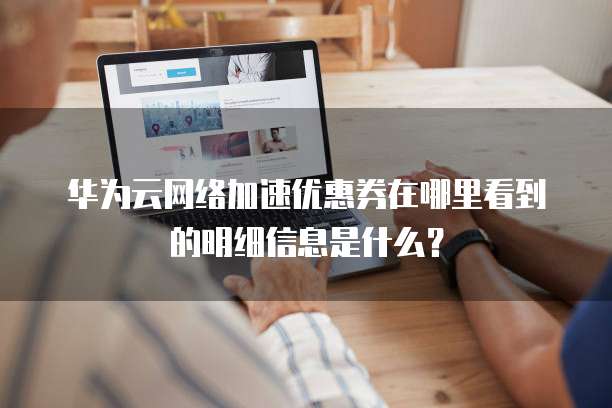 华为云网络加速优惠券在哪里看到的明细信息是什么?