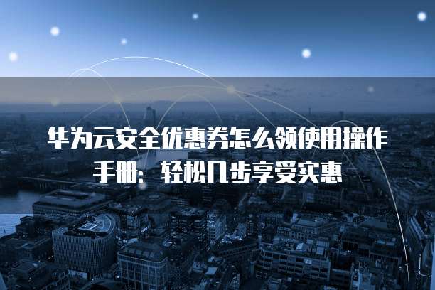 华为云安全优惠券怎么领使用操作手册:轻松几步享受实惠