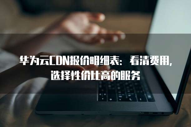 华为云CDN报价明细表：看清费用，选择性价比高的服务
