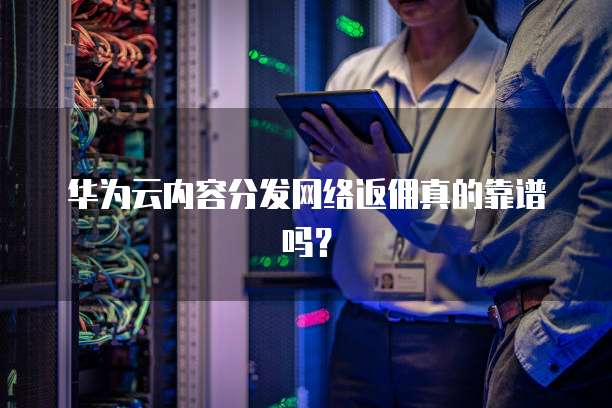 华为云内容分发网络返佣真的靠谱吗？