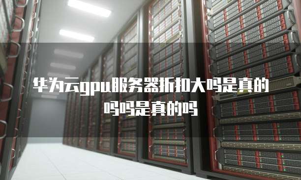 华为云gpu服务器折扣大吗是真的吗吗是真的吗