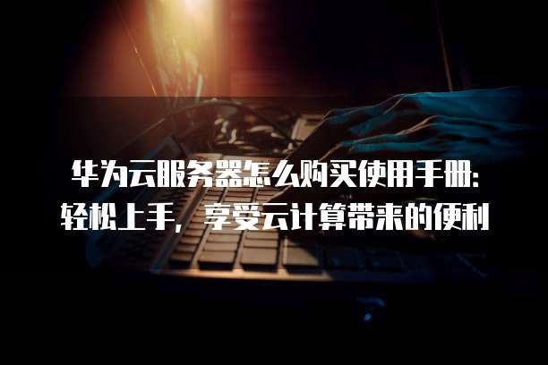 华为云服务器怎么购买使用手册:轻松上手,享受云计算带来的便利