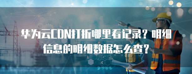 华为云CDN打折哪里看记录?明细信息的明细数据怎么查?