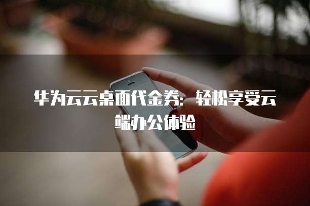 华为云云桌面代金券:轻松享受云端办公体验
