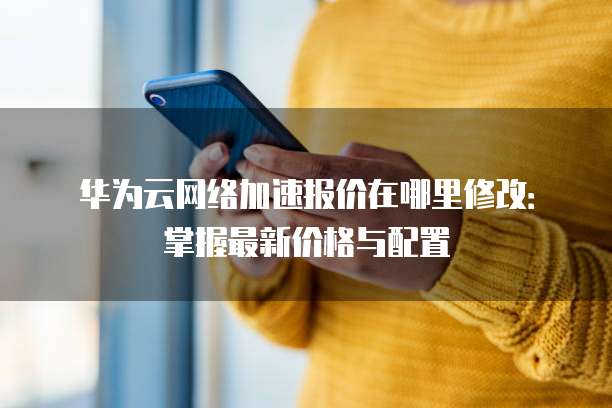 华为云网络加速报价在哪里修改：掌握最新价格与配置