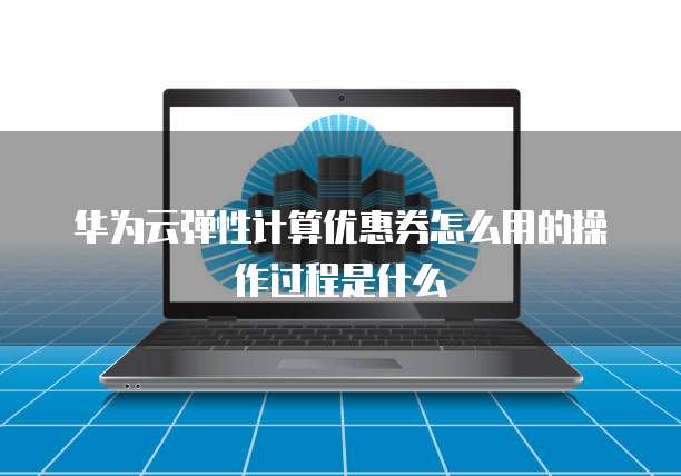 华为云弹性计算优惠券怎么用的操作过程是什么