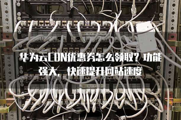 华为云CDN优惠券怎么领取?功能强大,快速提升网站速度