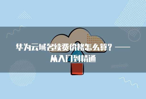 华为云域名续费价格怎么算?—— 从入门到精通