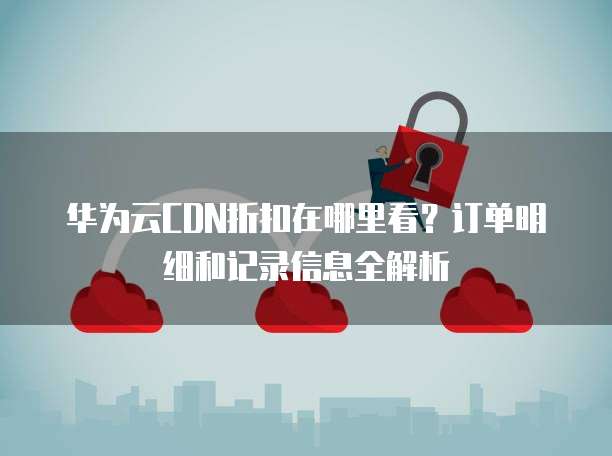 华为云CDN折扣在哪里看?订单明细和记录信息全解析