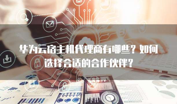 华为云宿主机代理商有哪些?如何选择合适的合作伙伴?