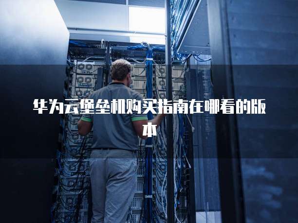 华为云堡垒机购买指南在哪看的版本