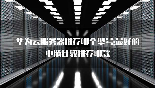 华为云服务器推荐哪个型号:最好的电脑比较推荐哪款