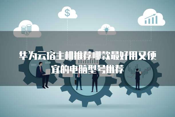 华为云宿主机推荐哪款最好用又便宜的电脑型号推荐