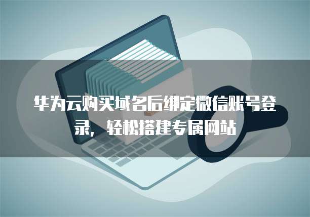 华为云购买域名后绑定微信账号登录,轻松搭建专属网站