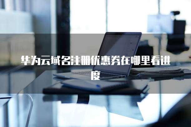 华为云域名注册优惠券在哪里看进度