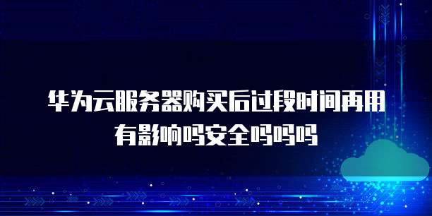 华为云服务器购买后过段时间再用有影响吗安全吗吗吗