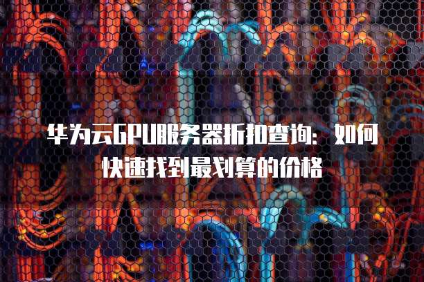 华为云GPU服务器折扣查询:如何快速找到最划算的价格