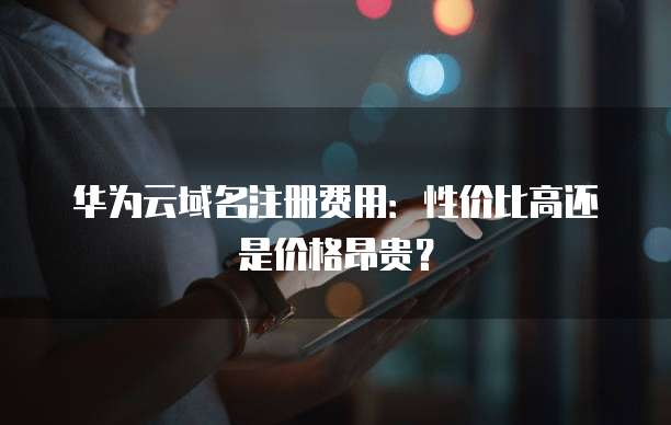华为云域名注册费用:性价比高还是价格昂贵?