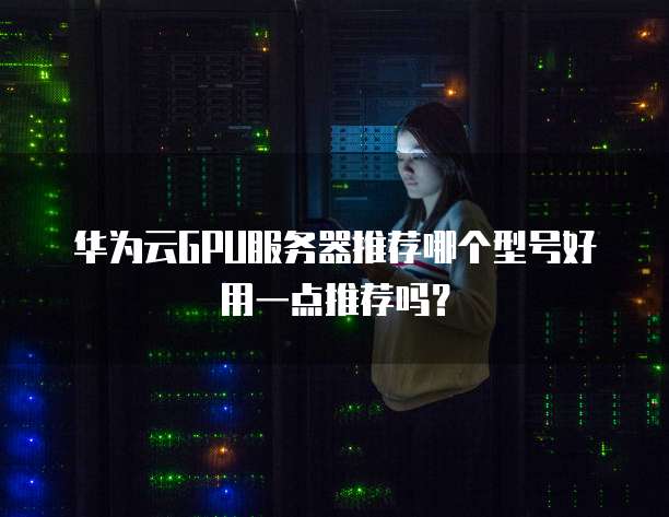 华为云GPU服务器推荐哪个型号好用一点推荐吗?