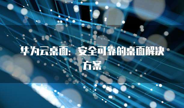 华为云桌面:安全可靠的桌面解决方案