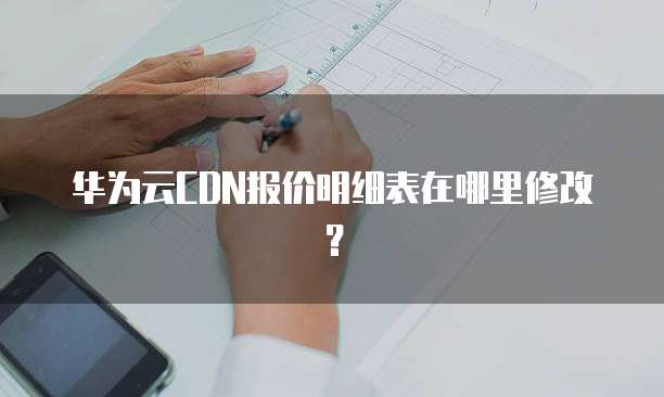 华为云CDN报价明细表在哪里修改?