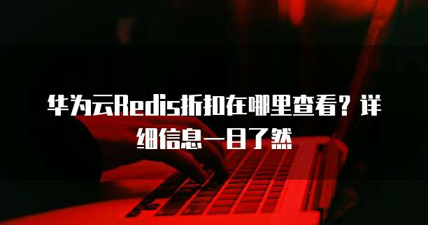 华为云Redis折扣在哪里查看?详细信息一目了然