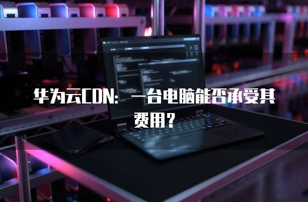 华为云CDN:一台电脑能否承受其费用?