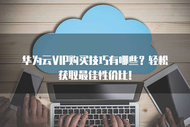 华为云VIP购买技巧有哪些?轻松获取最佳性价比!