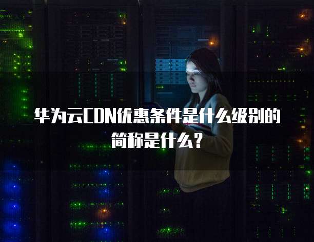 华为云CDN优惠条件是什么级别的简称是什么?