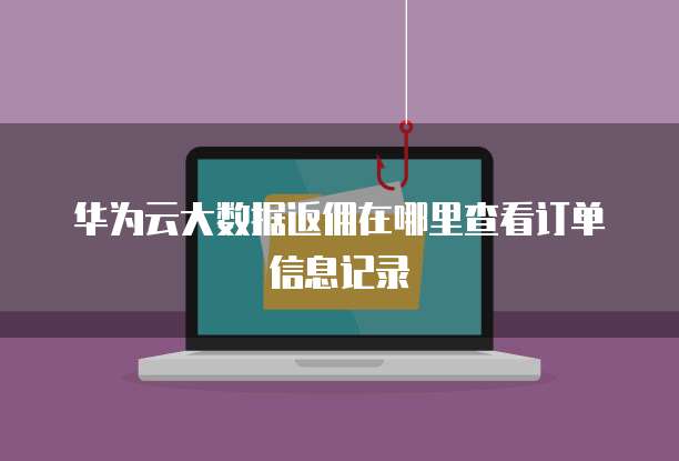 华为云大数据返佣在哪里查看订单信息记录