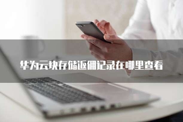 华为云块存储返佣记录在哪里查看