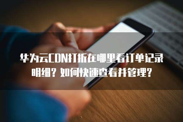 华为云CDN打折在哪里看订单记录明细?如何快速查看并管理?