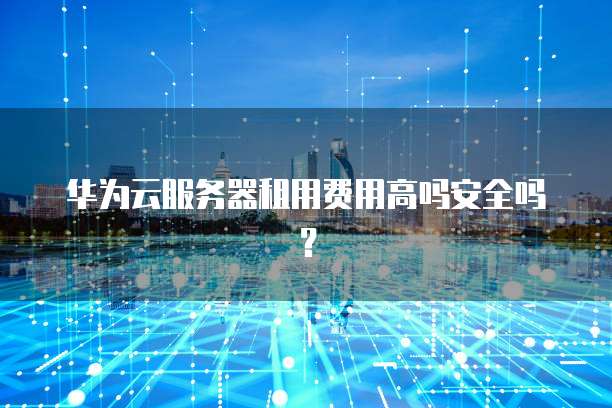华为云服务器租用费用高吗安全吗?