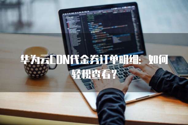 华为云CDN代金券订单明细:如何轻松查看?
