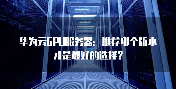 华为云GPU服务器:推荐哪个版本才是最好的选择?