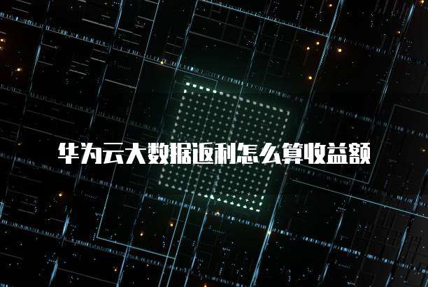 华为云大数据返利怎么算收益额