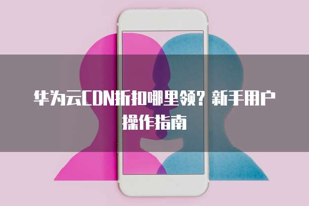 华为云CDN折扣哪里领?新手用户操作指南