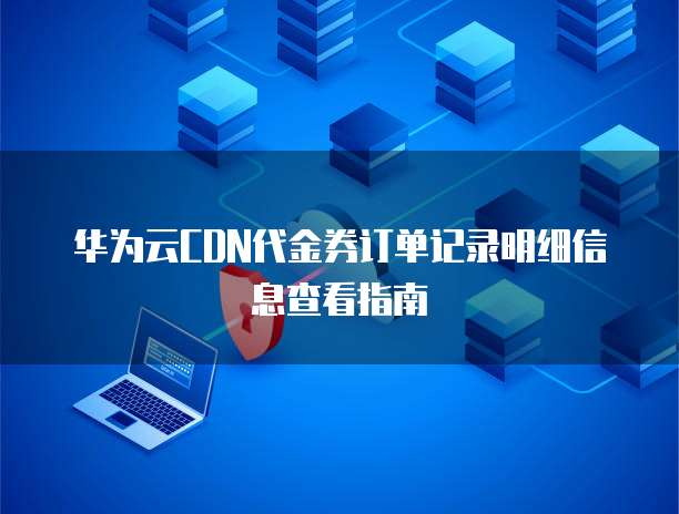 华为云CDN代金券订单记录明细信息查看指南