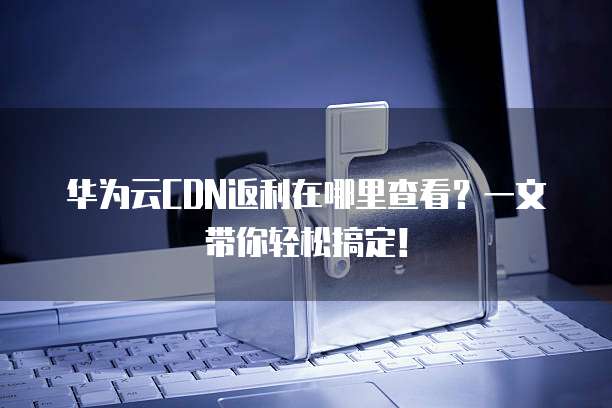 华为云CDN返利在哪里查看?一文带你轻松搞定!
