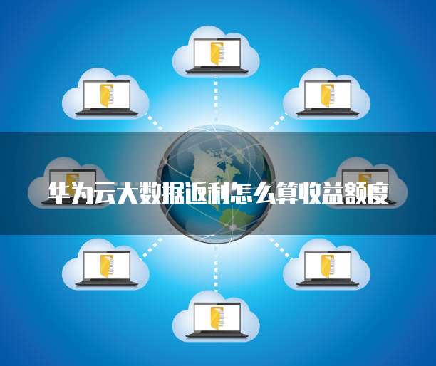 华为云大数据返利怎么算收益额度