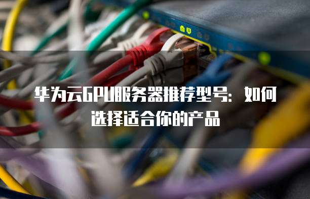 华为云GPU服务器推荐型号:如何选择适合你的产品