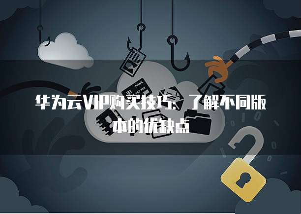 华为云VIP购买技巧:了解不同版本的优缺点