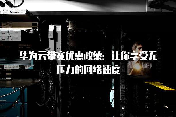 华为云带宽优惠政策:让你享受无压力的网络速度